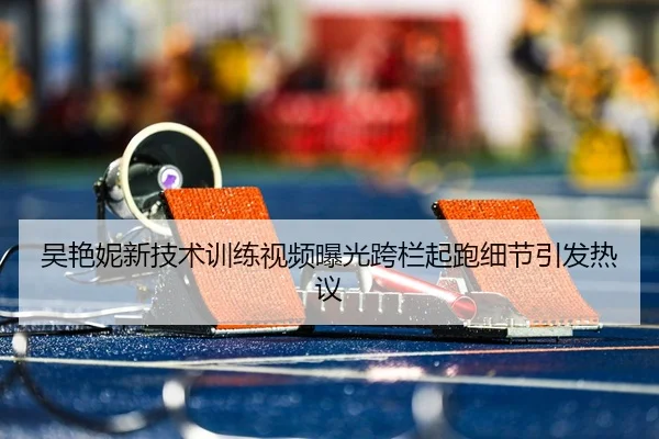 吴艳妮新技术训练视频曝光跨栏起跑细节引发热议