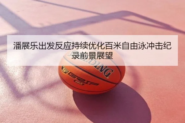 潘展乐出发反应持续优化百米自由泳冲击纪录前景展望